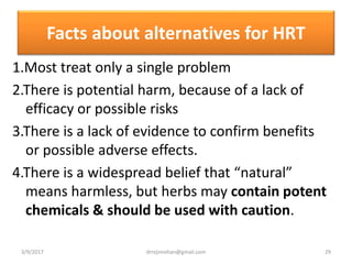 Facts about alternatives for HRT
1.Most treat only a single problem
2.There is potential harm, because of a lack of
efficacy or possible risks
3.There is a lack of evidence to confirm benefits
or possible adverse effects.
4.There is a widespread belief that “natural”
means harmless, but herbs may contain potent
chemicals & should be used with caution.
3/9/2017 29drrejimohan@gmail.com
 