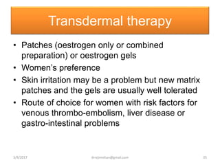 Transdermal therapy
• Patches (oestrogen only or combined
preparation) or oestrogen gels
• Women’s preference
• Skin irritation may be a problem but new matrix
patches and the gels are usually well tolerated
• Route of choice for women with risk factors for
venous thrombo-embolism, liver disease or
gastro-intestinal problems
3/9/2017 35drrejimohan@gmail.com
 