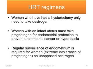 HRT regimens
• Women who have had a hysterectomy only
need to take oestrogen
• Women with an intact uterus must take
progestogen for endometrial protection to
prevent endometrial cancer or hyperplasia
• Regular surveillance of endometrium is
required for women (extreme intolerance of
progestogen) on unopposed oestrogen
3/9/2017 38drrejimohan@gmail.com
 