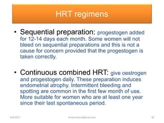 HRT regimens
• Sequential preparation: progestogen added
for 12-14 days each month. Some women will not
bleed on sequential preparations and this is not a
cause for concern provided that the progestogen is
taken correctly.
• Continuous combined HRT: give oestrogen
and progestogen daily. These preparation induces
endometrial atrophy. Intermittent bleeding and
spotting are common in the first few month of use.
More suitable for women who are at least one year
since their last spontaneous period.
3/9/2017 40drrejimohan@gmail.com
 