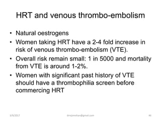 HRT and venous thrombo-embolism
• Natural oestrogens
• Women taking HRT have a 2-4 fold increase in
risk of venous thrombo-embolism (VTE).
• Overall risk remain small: 1 in 5000 and mortality
from VTE is around 1-2%.
• Women with significant past history of VTE
should have a thrombophilia screen before
commercing HRT
3/9/2017 46drrejimohan@gmail.com
 