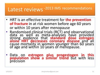 Latest reviews-2013 IMS recommendations
• HRT is an effective treatment for the prevention
of fracture in at risk women before age 60 years
or within 10 years after menopause
• Randomised clinical trials (RCT) and observational
data as well as meta-analyses have provided
strong evidence that standard dose estrogen
alone HRT decreases coronary disease and all
cause mortality in women younger than 60 years
of age and within 10 years of menopause.
• Data on estrogen plus progestogen in this
population show a similar trend but with less
precision
3/9/2017 51drrejimohan@gmail.com
 