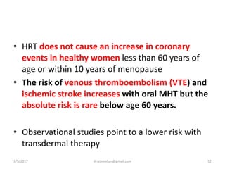 • HRT does not cause an increase in coronary
events in healthy women less than 60 years of
age or within 10 years of menopause
• The risk of venous thromboembolism (VTE) and
ischemic stroke increases with oral MHT but the
absolute risk is rare below age 60 years.
• Observational studies point to a lower risk with
transdermal therapy
3/9/2017 52drrejimohan@gmail.com
 