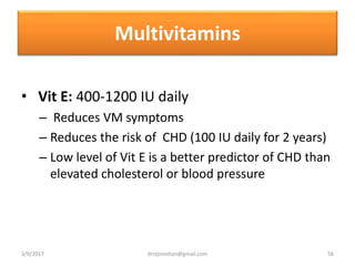 Multivitamins
• Vit E: 400-1200 IU daily
– Reduces VM symptoms
– Reduces the risk of CHD (100 IU daily for 2 years)
– Low level of Vit E is a better predictor of CHD than
elevated cholesterol or blood pressure
3/9/2017 56drrejimohan@gmail.com
 