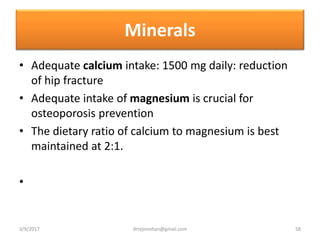 Minerals
• Adequate calcium intake: 1500 mg daily: reduction
of hip fracture
• Adequate intake of magnesium is crucial for
osteoporosis prevention
• The dietary ratio of calcium to magnesium is best
maintained at 2:1.
•
3/9/2017 58drrejimohan@gmail.com
 