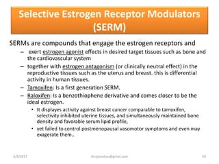 Selective Estrogen Receptor Modulators
(SERM)
SERMs are compounds that engage the estrogen receptors and
– exert estrogen agonist effects in desired target tissues such as bone and
the cardiovascular system
– together with estrogen antagonism (or clinically neutral effect) in the
reproductive tissues such as the uterus and breast. this is differential
activity in human tissues.
– Tamoxifen: Is a first generation SERM.
– Raloxifen: Is a benzothiophene derivative and comes closer to be the
ideal estrogen.
• It displayes activity against breast cancer comparable to tamoxifen,
selectivity inhibited uterine tissues, and simultaneously maintained bone
density and favorable serum lipid profile,
• yet failed to control postmenopausal vasomotor symptoms and even may
exagerate them..
3/9/2017 59drrejimohan@gmail.com
 