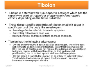 Tibolon
• Tibolon is a steroid with tissue-specific activities which has the
capacity to exert estrogenic or progestogenic/androgenic
effects, depending on the tissue substrate.
• These tissue-specific properties of tibolon enable it to act in
specific parts of the body like an estrogen:
– Providing effective relief of climacteric symptoms.
– Preventing osteoporotic bone loss.
– Having beneficial androgenic effects on mood and libido.
• Tibolon has the following advantages:
– On the endometrium: It does not act as an estrogen. Therefore does
not stimulate endometrial proliferation. In contrast to conventional
HRT, the use of Tibolon does not require the addition of a progestogen
to induce regular withdrawal bleedings to limit endometrial
proliferation, nor to protect against endometrial hyperplasia.
– On the breast tissue: It does not act as an estrogen in breast tissue.
This leads to low incidence of breast tenderness and causes no
increased mammographic density.
3/9/2017 60drrejimohan@gmail.com
 
