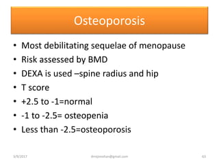 Osteoporosis
• Most debilitating sequelae of menopause
• Risk assessed by BMD
• DEXA is used –spine radius and hip
• T score
• +2.5 to -1=normal
• -1 to -2.5= osteopenia
• Less than -2.5=osteoporosis
3/9/2017 63drrejimohan@gmail.com
 