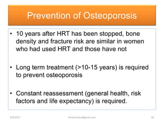 Prevention of Osteoporosis
• 10 years after HRT has been stopped, bone
density and fracture risk are similar in women
who had used HRT and those have not
• Long term treatment (>10-15 years) is required
to prevent osteoporosis
• Constant reassessment (general health, risk
factors and life expectancy) is required.
3/9/2017 65drrejimohan@gmail.com
 