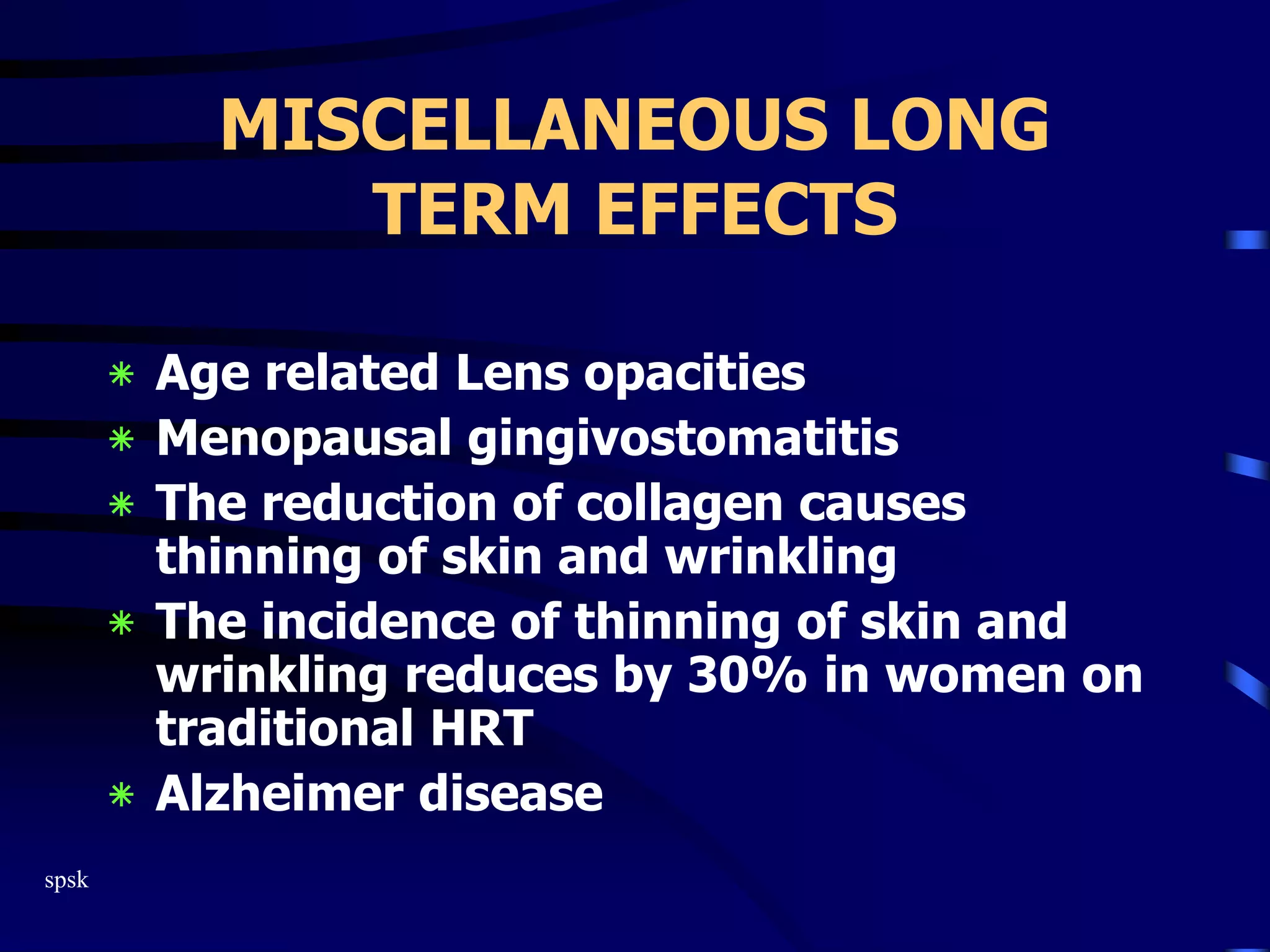 spsk
MISCELLANEOUS LONG
TERM EFFECTS
‫٭‬ Age related Lens opacities
‫٭‬ Menopausal gingivostomatitis
‫٭‬ The reduction of collagen causes
thinning of skin and wrinkling
‫٭‬ The incidence of thinning of skin and
wrinkling reduces by 30% in women on
traditional HRT
‫٭‬ Alzheimer disease
 