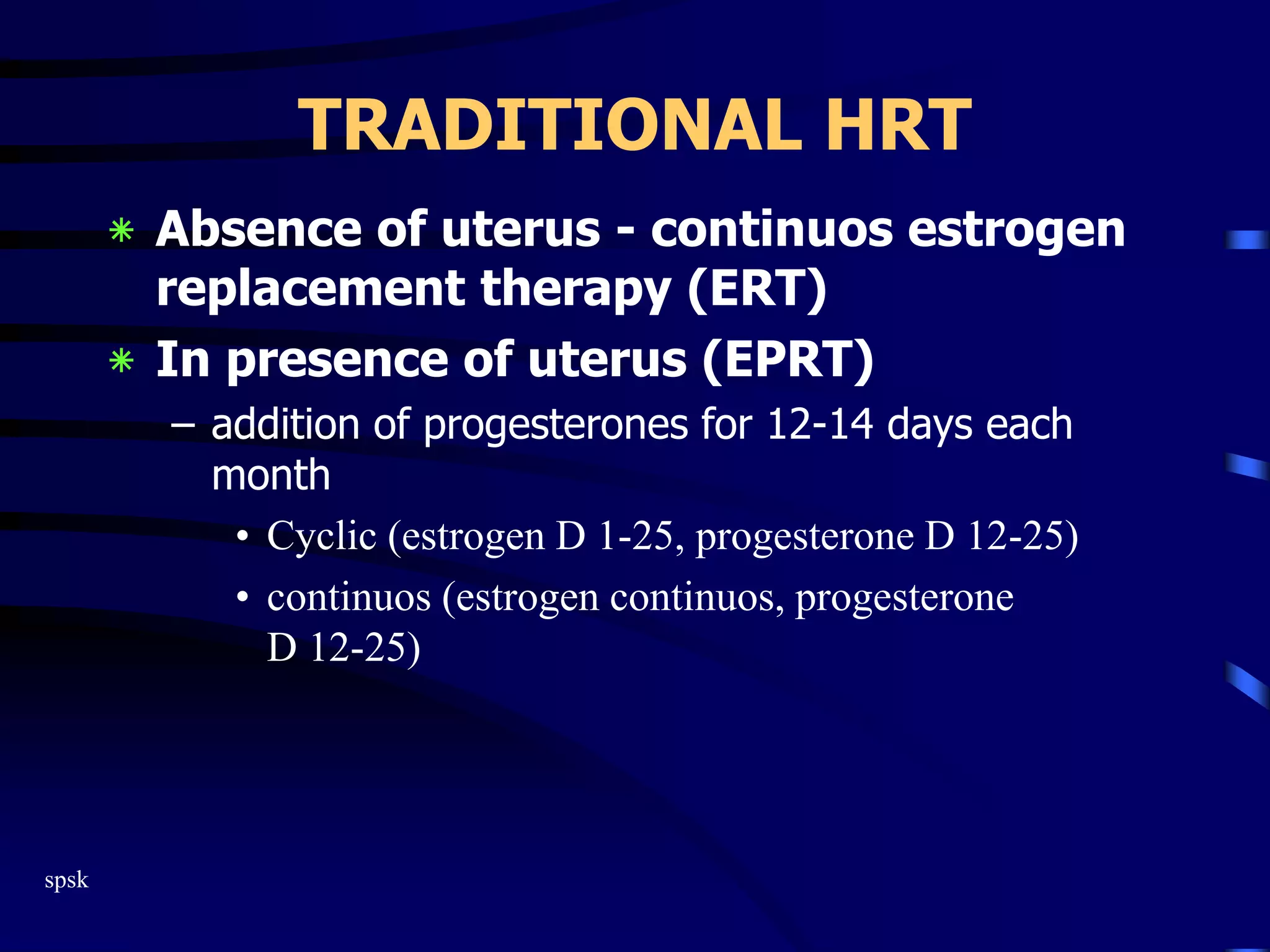 spsk
TRADITIONAL HRT
‫٭‬ Absence of uterus - continuos estrogen
replacement therapy (ERT)
‫٭‬ In presence of uterus (EPRT)
– addition of progesterones for 12-14 days each
month
• Cyclic (estrogen D 1-25, progesterone D 12-25)
• continuos (estrogen continuos, progesterone
D 12-25)
 
