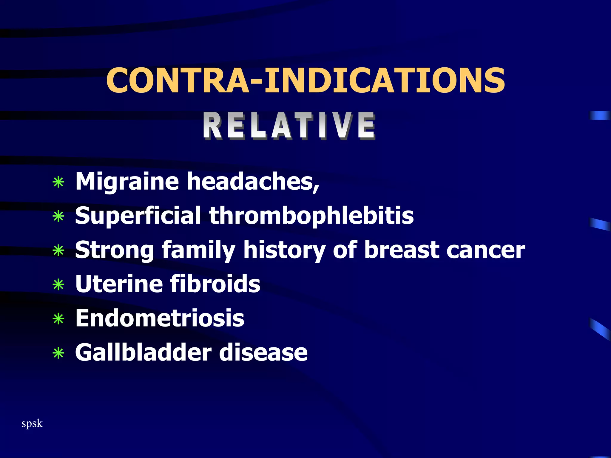 spsk
CONTRA-INDICATIONS
‫٭‬ Migraine headaches,
‫٭‬ Superficial thrombophlebitis
‫٭‬ Strong family history of breast cancer
‫٭‬ Uterine fibroids
‫٭‬ Endometriosis
‫٭‬ Gallbladder disease
 