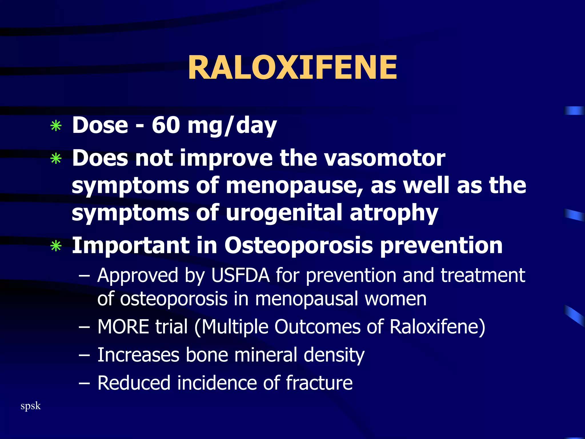 spsk
RALOXIFENE
‫٭‬ Dose - 60 mg/day
‫٭‬ Does not improve the vasomotor
symptoms of menopause, as well as the
symptoms of urogenital atrophy
‫٭‬ Important in Osteoporosis prevention
– Approved by USFDA for prevention and treatment
of osteoporosis in menopausal women
– MORE trial (Multiple Outcomes of Raloxifene)
– Increases bone mineral density
– Reduced incidence of fracture
 
