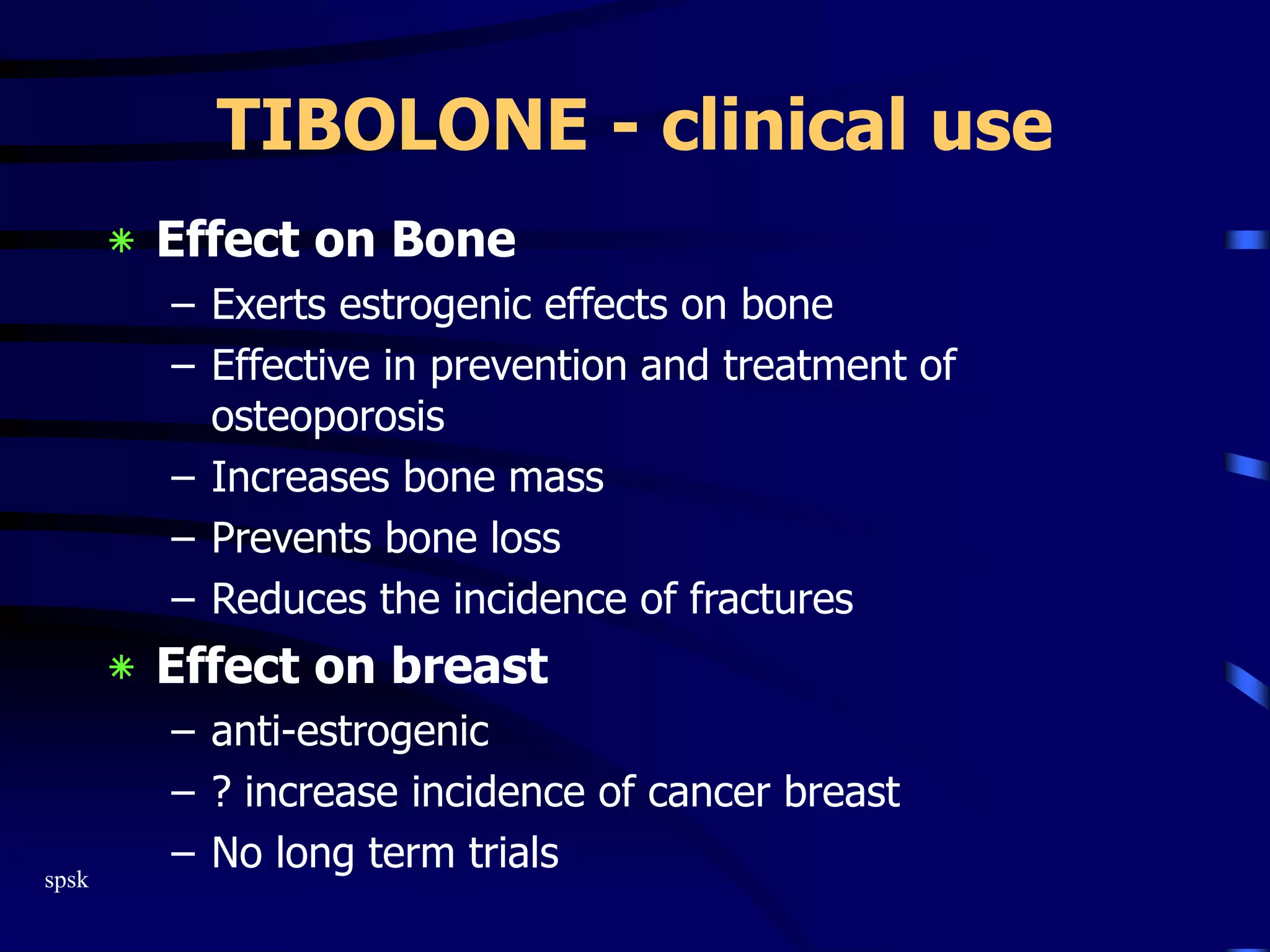 spsk
TIBOLONE - clinical use
‫٭‬ Effect on Bone
– Exerts estrogenic effects on bone
– Effective in prevention and treatment of
osteoporosis
– Increases bone mass
– Prevents bone loss
– Reduces the incidence of fractures
‫٭‬ Effect on breast
– anti-estrogenic
– ? increase incidence of cancer breast
– No long term trials
 