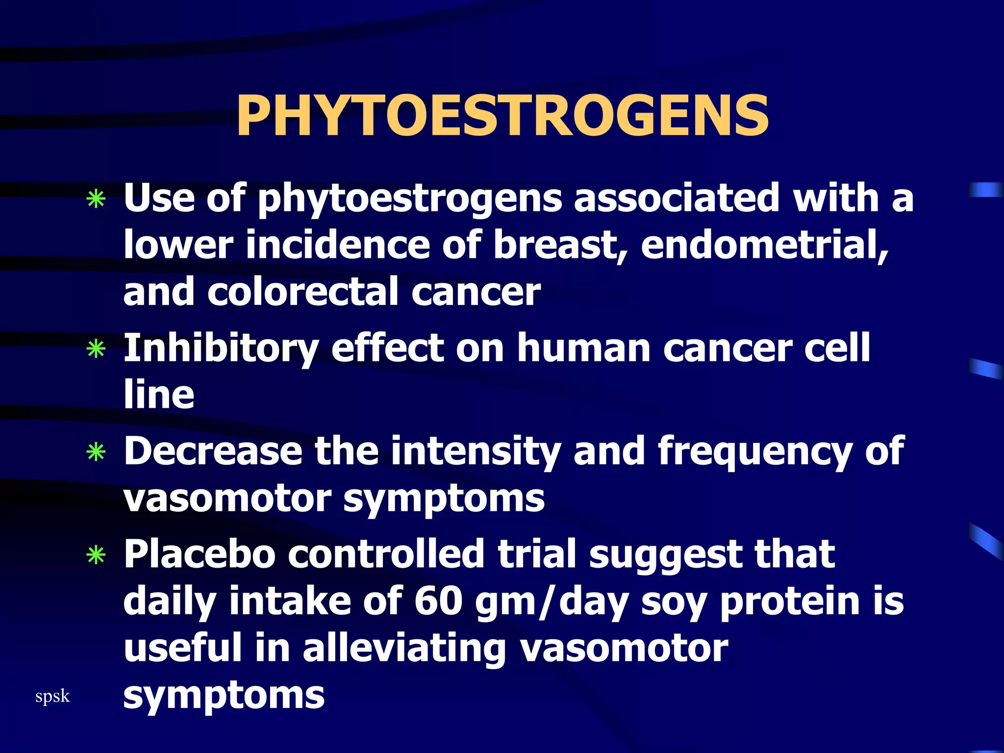 spsk
PHYTOESTROGENS
‫٭‬ Use of phytoestrogens associated with a
lower incidence of breast, endometrial,
and colorectal cancer
‫٭‬ Inhibitory effect on human cancer cell
line
‫٭‬ Decrease the intensity and frequency of
vasomotor symptoms
‫٭‬ Placebo controlled trial suggest that
daily intake of 60 gm/day soy protein is
useful in alleviating vasomotor
symptoms
 