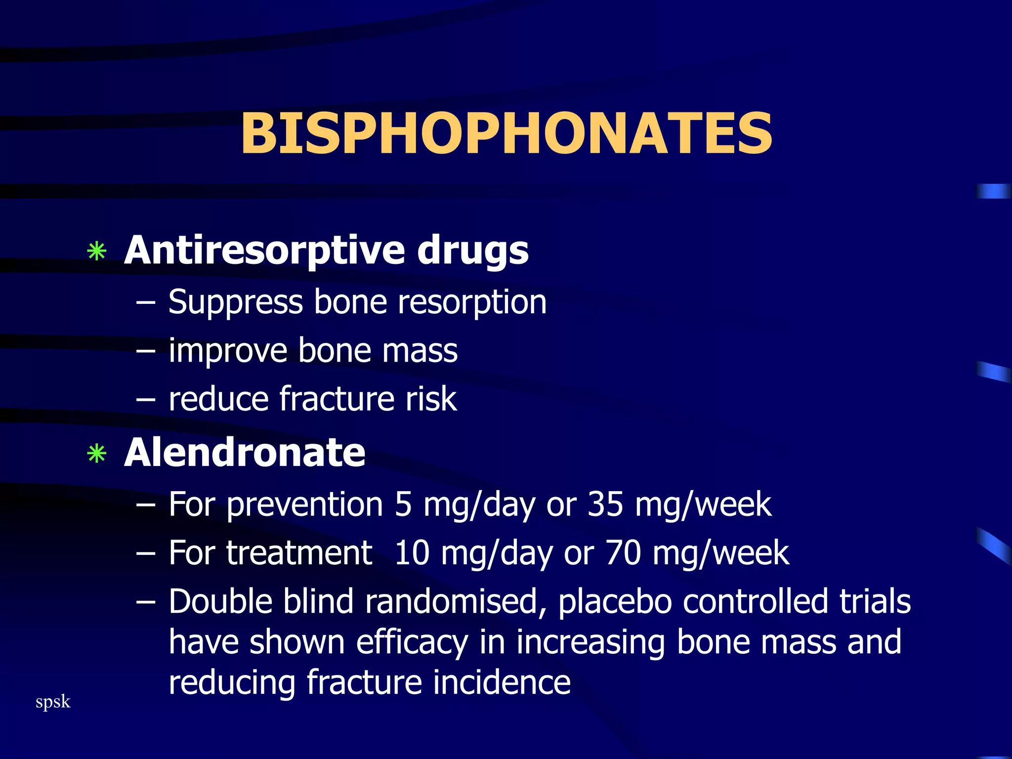 spsk
BISPHOPHONATES
‫٭‬ Antiresorptive drugs
– Suppress bone resorption
– improve bone mass
– reduce fracture risk
‫٭‬ Alendronate
– For prevention 5 mg/day or 35 mg/week
– For treatment 10 mg/day or 70 mg/week
– Double blind randomised, placebo controlled trials
have shown efficacy in increasing bone mass and
reducing fracture incidence
 