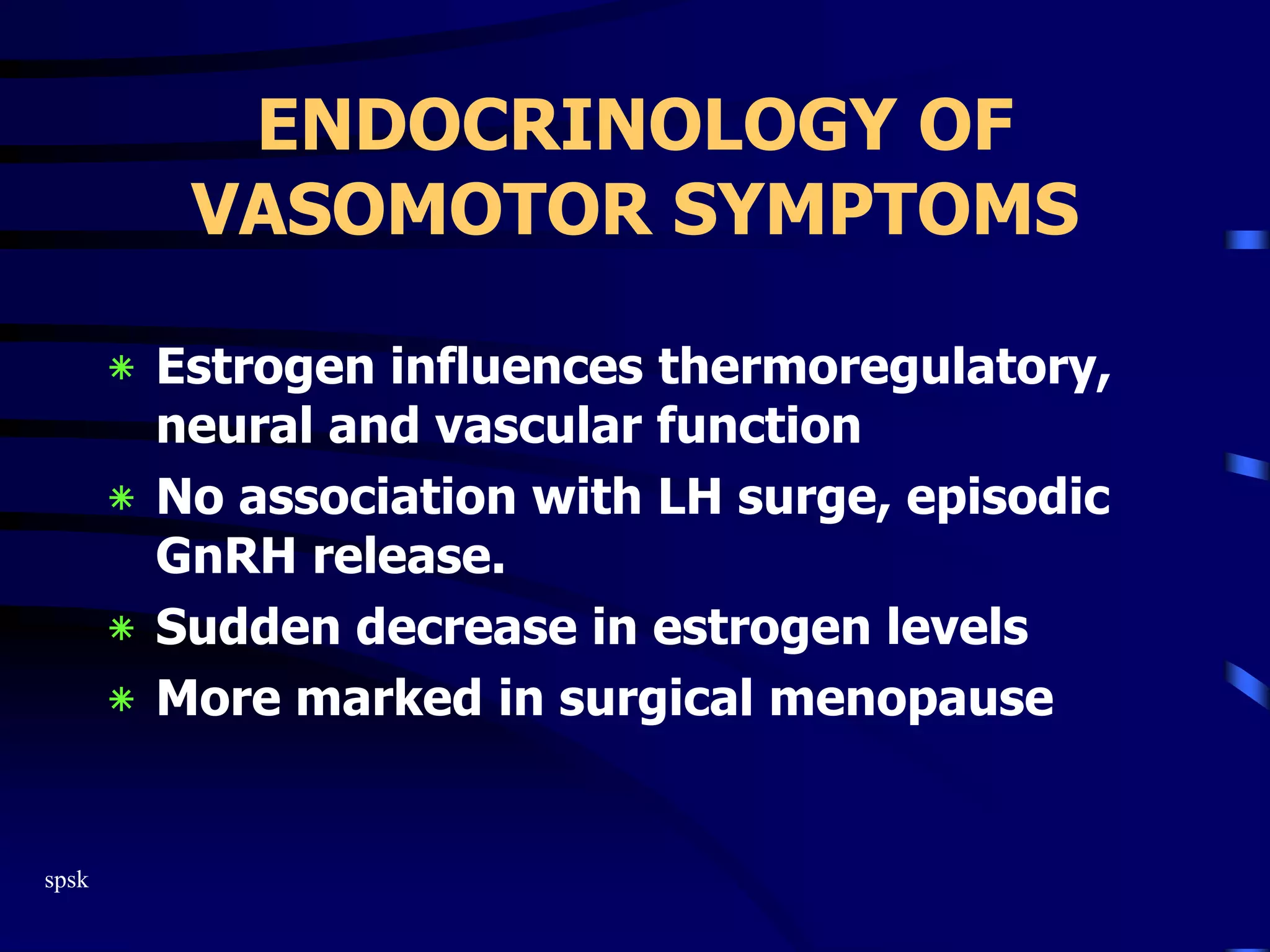 spsk
ENDOCRINOLOGY OF
VASOMOTOR SYMPTOMS
‫٭‬ Estrogen influences thermoregulatory,
neural and vascular function
‫٭‬ No association with LH surge, episodic
GnRH release.
‫٭‬ Sudden decrease in estrogen levels
‫٭‬ More marked in surgical menopause
 