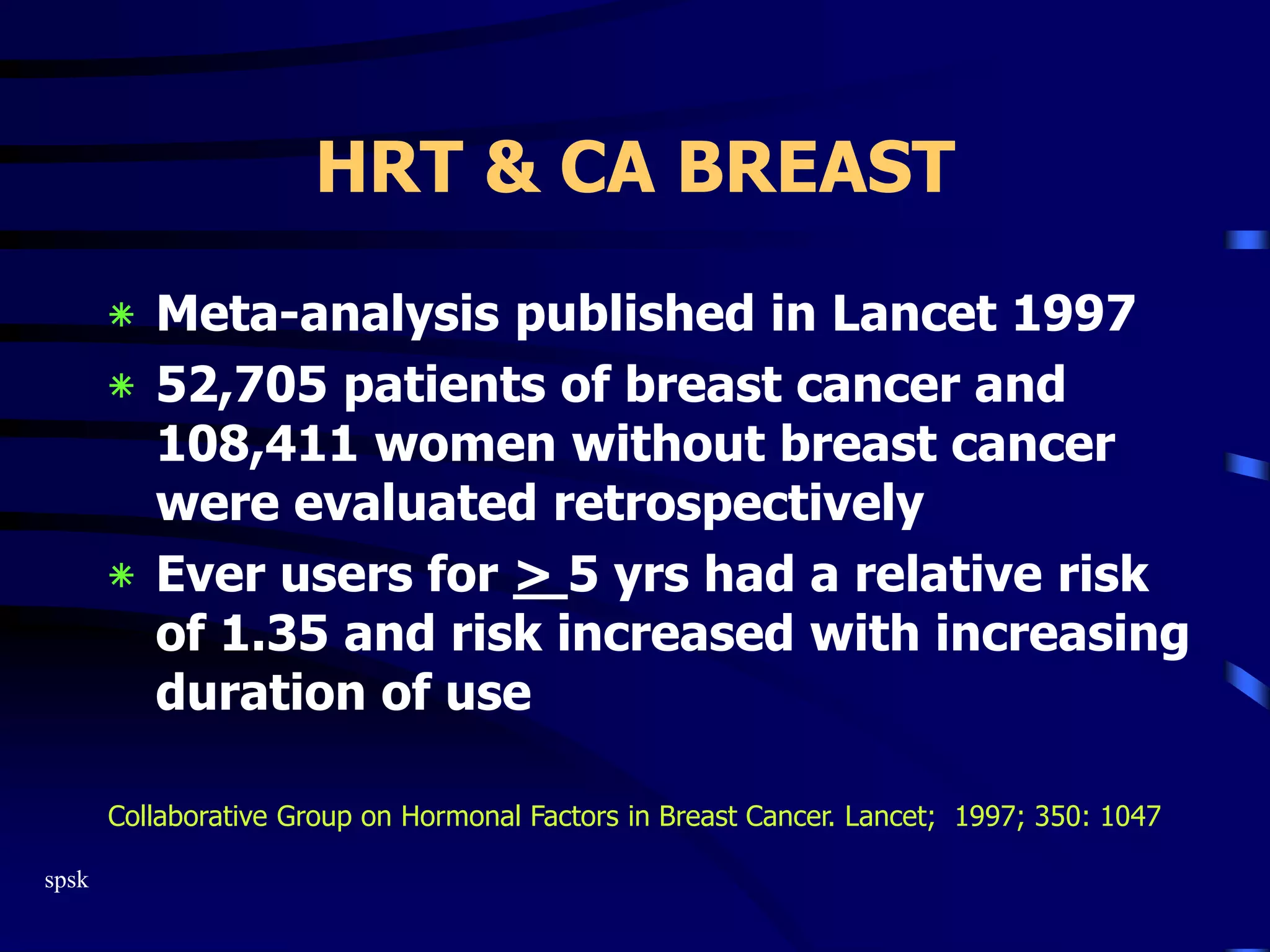 spsk
HRT & CA BREAST
‫٭‬ Meta-analysis published in Lancet 1997
‫٭‬ 52,705 patients of breast cancer and
108,411 women without breast cancer
were evaluated retrospectively
‫٭‬ Ever users for > 5 yrs had a relative risk
of 1.35 and risk increased with increasing
duration of use
Collaborative Group on Hormonal Factors in Breast Cancer. Lancet; 1997; 350: 1047
 