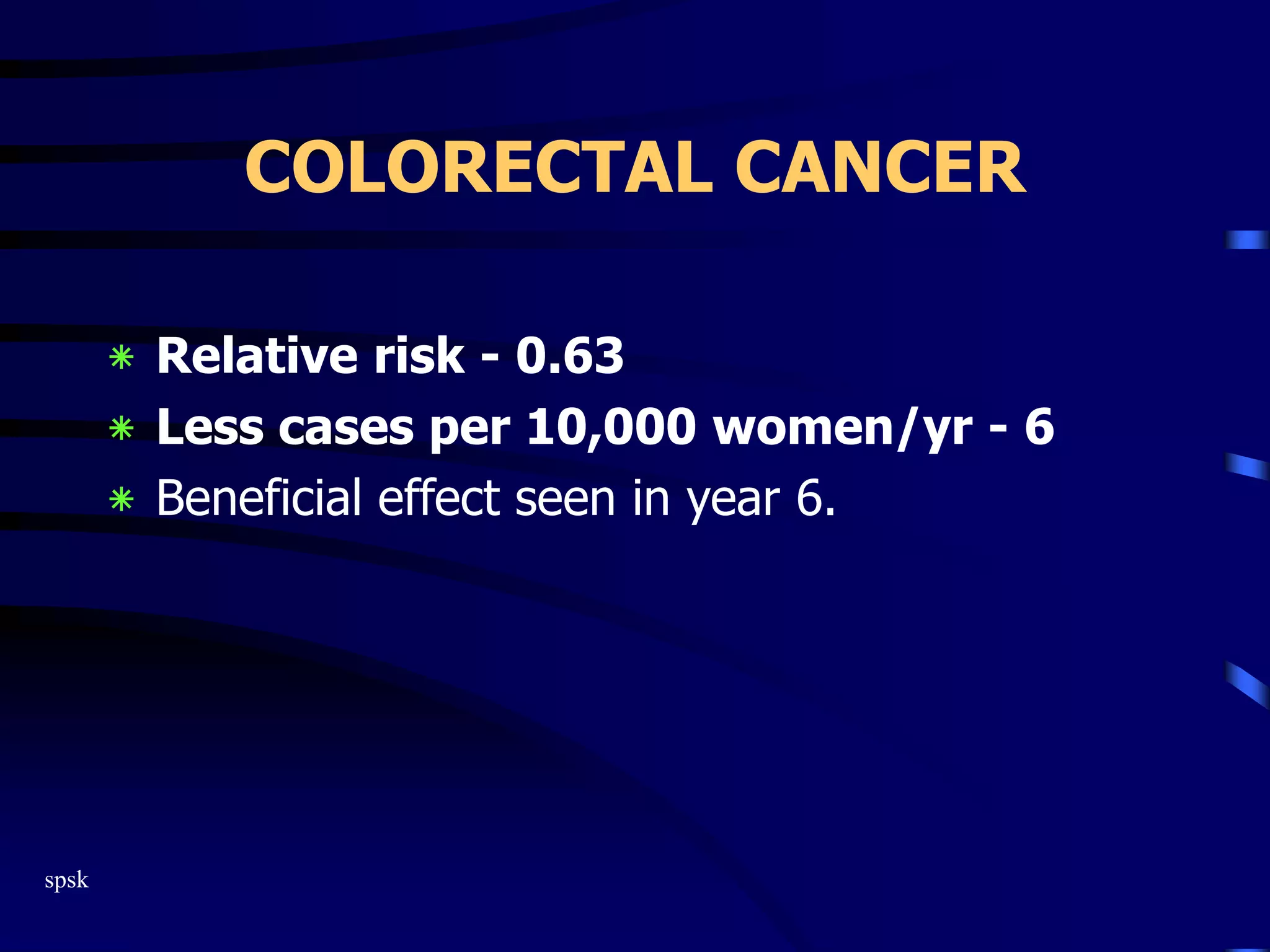 spsk
COLORECTAL CANCER
‫٭‬ Relative risk - 0.63
‫٭‬ Less cases per 10,000 women/yr - 6
‫٭‬ Beneficial effect seen in year 6.
 