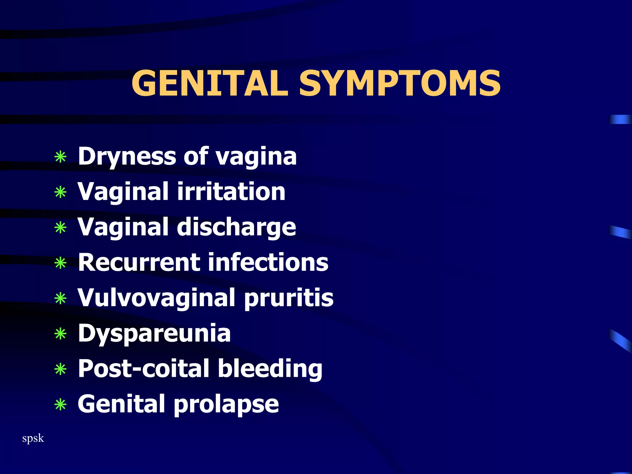 spsk
GENITAL SYMPTOMS
‫٭‬ Dryness of vagina
‫٭‬ Vaginal irritation
‫٭‬ Vaginal discharge
‫٭‬ Recurrent infections
‫٭‬ Vulvovaginal pruritis
‫٭‬ Dyspareunia
‫٭‬ Post-coital bleeding
‫٭‬ Genital prolapse
 