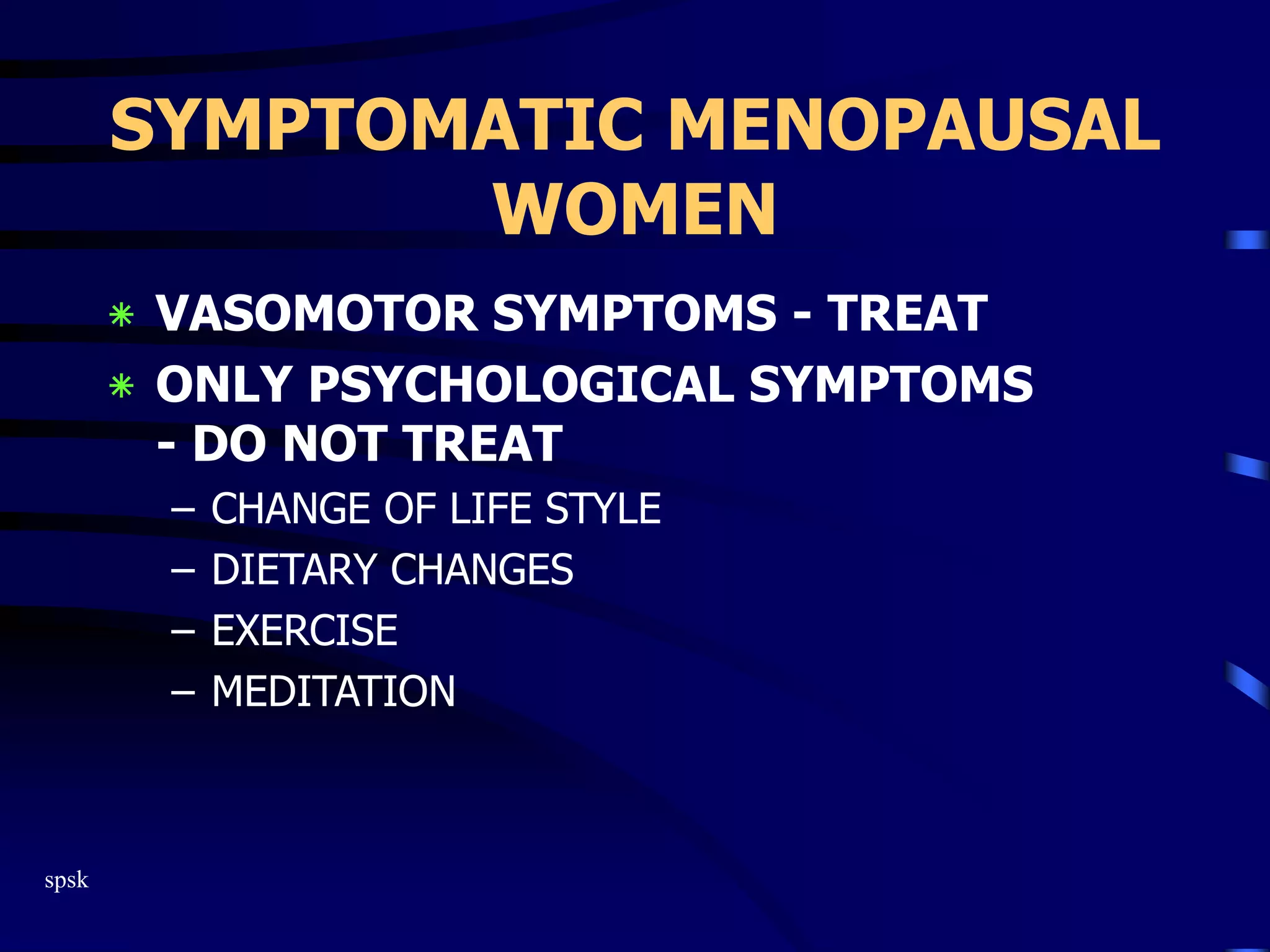 spsk
SYMPTOMATIC MENOPAUSAL
WOMEN
‫٭‬ VASOMOTOR SYMPTOMS - TREAT
‫٭‬ ONLY PSYCHOLOGICAL SYMPTOMS
- DO NOT TREAT
– CHANGE OF LIFE STYLE
– DIETARY CHANGES
– EXERCISE
– MEDITATION
 
