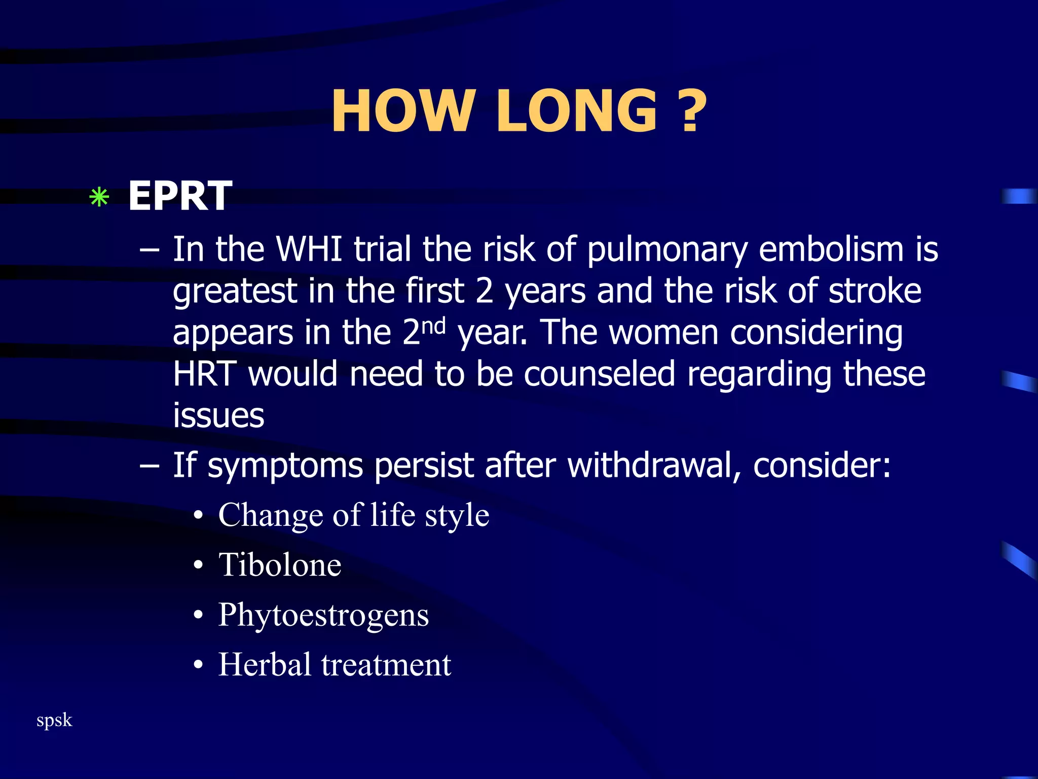 spsk
HOW LONG ?
‫٭‬ EPRT
– In the WHI trial the risk of pulmonary embolism is
greatest in the first 2 years and the risk of stroke
appears in the 2nd year. The women considering
HRT would need to be counseled regarding these
issues
– If symptoms persist after withdrawal, consider:
• Change of life style
• Tibolone
• Phytoestrogens
• Herbal treatment
 
