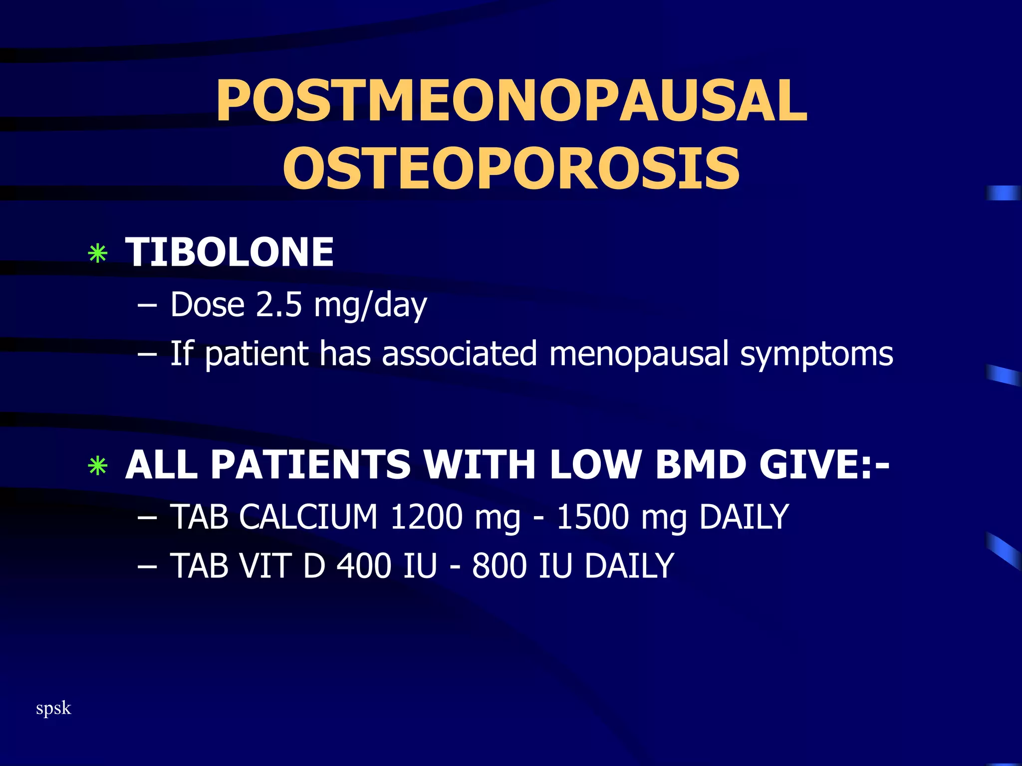 spsk
POSTMEONOPAUSAL
OSTEOPOROSIS
‫٭‬ TIBOLONE
– Dose 2.5 mg/day
– If patient has associated menopausal symptoms
‫٭‬ ALL PATIENTS WITH LOW BMD GIVE:-
– TAB CALCIUM 1200 mg - 1500 mg DAILY
– TAB VIT D 400 IU - 800 IU DAILY
 
