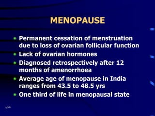 spsk
MENOPAUSE
‫٭‬ Permanent cessation of menstruation
due to loss of ovarian follicular function
‫٭‬ Lack of ovarian hormones
‫٭‬ Diagnosed retrospectively after 12
months of amenorrhoea
‫٭‬ Average age of menopause in India
ranges from 43.5 to 48.5 yrs
‫٭‬ One third of life in menopausal state
 
