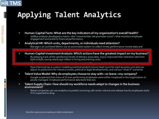 Applying Talent Analytics
hrtms.com




               Human-Capital Facts: What are the key indicators of my organization’s overall health?
                    JetBlue analysts developed a metric—the “crewmember net promoter score”—that monitors employee
                     engagement and predicts financial performance.
               Analytical HR: Which units, departments, or individuals need attention?
                    Managers at Lockheed Martin use an automated system to collect timely performance-review data and
                     identify areas needing improvement.
               Human-Capital Investment Analysis: Which actions have the greatest impact on my business?
                    By keeping track of the satisfaction levels of delivery associates, Sysco improved their retention rate from
                     65% to 85%, saving nearly $50 million in hiring and training costs.
               Workforce Forecasts: How do I know when to staff up or cut back?
                    Dow Chemical has a custom modeling tool that predicts future head count for each business unit and can
                     adjust its predictions for industry trends, political or legal developments, and various “what if” scenarios.
               Talent Value Model: Why do employees choose to stay with—or leave—my company?
                    Google suspected that many of its low-performing employees were either misplaced in the organization or
                     poorly managed. Employee performance data bore that out.
               Talent Supply Chain: How should my workforce needs adapt to changes in the business
                environment?
                    Retail companies can use analytics to predict incoming call-center volume and release hourly employees early
                     if it’s expected to drop.




                http://hbr.org/2010/10/competing-on-talent-analytics/ar/1
 