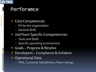 Perforamce
hrtms.com




             Core Competencies
               Fit for the organization
               General Skills
             Job/Team Specific Compentencies
               Tasks and Skills
               Specific operating environment
             Goals – Progress & Resolve
             Developent – Compliance & Initiative
             Operational Data
               POS, Customer Satisfaction, Team ratings
 