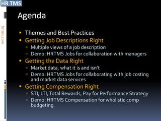 Agenda
hrtms.com




             Themes and Best Practices
             Getting Job Descriptions Right
               Multiple views of a job description
               Demo: HRTMS Jobs for collaboration with managers
             Getting the Data Right
               Market data, what it is and isn’t
               Demo: HRTMS Jobs for collaborating with job costing
                and market data services
             Getting Compensation Right
               STI, LTI, Total Rewards, Pay for Performance Strategy
               Demo: HRTMS Compensation for wholistic comp
                budgeting
 