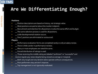 Are We Differentiating Enough?
hrtms.com




            Positions
               __ Position descriptions are based on history, not strategic value.
               __ Most positions are paid at about the market midpoint.
               __ Recruitment and retention for all positions involve the same effort and budget.
               __ The same selection process is used for all positions.
               __ Little developmental rotation occurs.
               __ Few C positions are eliminated or outsourced.
            Players
               __ Performance evaluation forms are completed rarely or only at salary review.
               __ There is little candor in performance reviews.
               __ Many or most employees are rated the same.
               __ Forced distribution of ratings is used.
               __ Those receiving the middle rating are labeled “proficient” or “successful” and
               receive regular pay raises despite being viewed as average or marginal.
               __ Both very tough and very lenient raters operate without consequences.
               __ Poor performers stay yet don’t improve.
               __ Top management is not rigorously evaluated.
 