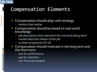 Compensation Elements
hrtms.com




             Compensation should align with strategy
               metrics that matter
             Compensation should be based on real world
              knowledge
               job descriptions that represent the real work being done
               market data that relates to the job
               a career progression for all
             Compensation should motivate in the long term and
              the short term
               pay for performance
               pay for retention
               non-financial rewards
 