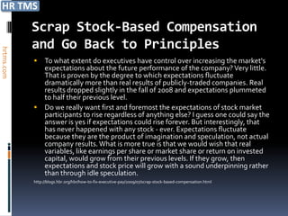 Scrap Stock-Based Compensation
            and Go Back to Principles
hrtms.com




             To what extent do executives have control over increasing the market's
              expectations about the future performance of the company? Very little.
              That is proven by the degree to which expectations fluctuate
              dramatically more than real results of publicly-traded companies. Real
              results dropped slightly in the fall of 2008 and expectations plummeted
              to half their previous level.
             Do we really want first and foremost the expectations of stock market
              participants to rise regardless of anything else? I guess one could say the
              answer is yes if expectations could rise forever. But interestingly, that
              has never happened with any stock - ever. Expectations fluctuate
              because they are the product of imagination and speculation, not actual
              company results. What is more true is that we would wish that real
              variables, like earnings per share or market share or return on invested
              capital, would grow from their previous levels. If they grow, then
              expectations and stock price will grow with a sound underpinning rather
              than through idle speculation.
            http://blogs.hbr.org/hbr/how-to-fix-executive-pay/2009/07/scrap-stock-based-compensation.html
 