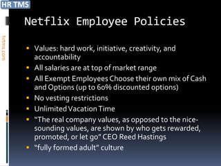 Netflix Employee Policies
hrtms.com




             Values: hard work, initiative, creativity, and
                accountability
               All salaries are at top of market range
               All Exempt Employees Choose their own mix of Cash
                and Options (up to 60% discounted options)
               No vesting restrictions
               Unlimited Vacation Time
               “The real company values, as opposed to the nice-
                sounding values, are shown by who gets rewarded,
                promoted, or let go” CEO Reed Hastings
               “fully formed adult” culture
 