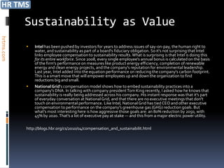 Sustainability as Value
hrtms.com




               Intel has been pushed by investors for years to address issues of say-on-pay, the human right to
                water, and sustainability as part of a board's fiduciary obligation. So it's not surprising that Intel
                links employee compensation to sustainability results. What is surprising is that Intel is doing this
                for its entire workforce. Since 2008, every single employee's annual bonus is calculated on the basis
                of the firm's performance on measures like product energy efficiency, completion of renewable
                energy and clean energy projects, and the company's reputation for environmental leadership.
                Last year, Intel added into the equation performance on reducing the company's carbon footprint.
                This is a smart move that will empower employees up and down the organization to find
                reductions big and small.
               National Grid's compensation model shows how to embed sustainability practices into a
                company's DNA. In talking with company president Tom King recently, I asked how he knows that
                sustainability is really being addressed across his company. His instant response was that it's part
                of everyday conversation at National Grid, and that there are no executive meetings that don't
                touch on environmental performance. Like Intel, National Grid has tied CEO and other executive
                compensation to performance on the company's greenhouse gas (GHG) reduction goals. But
                what's most interesting here is how aggressive those goals are: an 80% reduction by 2050, with
                45% by 2020. That's a lot of executive pay at stake — and this from a major electric power utility.

            http://blogs.hbr.org/cs/2010/04/compensation_and_sustainabilit.html
 