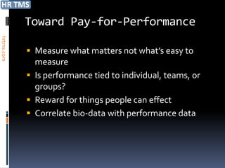 Toward Pay-for-Performance
hrtms.com




             Measure what matters not what’s easy to
              measure
             Is performance tied to individual, teams, or
              groups?
             Reward for things people can effect
             Correlate bio-data with performance data
 