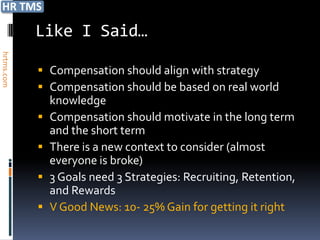 Like I Said…
hrtms.com




             Compensation should align with strategy
             Compensation should be based on real world
                knowledge
               Compensation should motivate in the long term
                and the short term
               There is a new context to consider (almost
                everyone is broke)
               3 Goals need 3 Strategies: Recruiting, Retention,
                and Rewards
               V Good News: 10- 25% Gain for getting it right
 