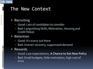 The New Context
hrtms.com




             Recruiting
               Good: Lots of candidates to consider
               Bad: Languishing Skills, Motivation, Housing and
                Credit freeze
             Retention
               Good: It’s scarry out there
               Bad: Uneven recovery, suppressed demand
             Rewards
               Good: Low expectations, A Chance to Set New Policy
               Bad: Small budgets, little motivation, high cost of
                error
 