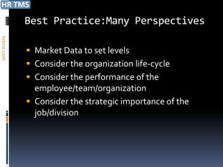 Best Practice:Many Perspectives
hrtms.com




             Market Data to set levels
             Consider the organization life-cycle
             Consider the performance of the
              employee/team/organization
             Consider the strategic importance of the
              job/division
 
