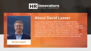 About David Leaser
David Leaser
David Leaser developed IBM’s first cloud-based learning
solution and is the program developer for IBM’s new Open
Badge program, a leading edge program to attract, engage and
progress talent. Mr. Leaser is the author of a number of thought
leadership white papers on talent development, including
“Migrating Minds” and “The Social Imperative in Workforce
Development.” Leaser has trained more than 4,000 clients and
developed more than 30 training manuals and video tutorials.
 