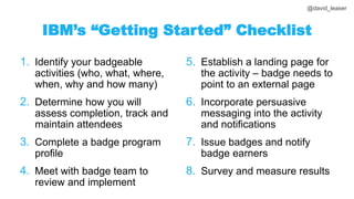 @david_leaser
IBM’s “Getting Started” Checklist
1. Identify your badgeable
activities (who, what, where,
when, why and how many)
2. Determine how you will
assess completion, track and
maintain attendees
3. Complete a badge program
profile
4. Meet with badge team to
review and implement
5. Establish a landing page for
the activity – badge needs to
point to an external page
6. Incorporate persuasive
messaging into the activity
and notifications
7. Issue badges and notify
badge earners
8. Survey and measure results
 