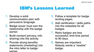 @david_leaser
IBM’s Lessons Learned
1. Develop a solid
communication plan with
persuasive language.
2. Badge issuer must own the
relationship with the badge
earner.
3. Build consent (privacy, info
sharing) into the activity.
4. Provide strong benefits
statements (marketing) into
the intro letter to badge
5. Follow a template for badge
landing pages.
6. Add certification / skills paths
into the metadata for all
badges.
7. Retro badges are less
successful; limit time period
to 90 days.
8. Names are important:
Nobody wants a “newbie”
badge.
 