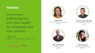 Addressing oral
and vision health
for employees and
their families
WEBINAR EXCLUSIVE
12:30 p.m. PT. | 3:30 p.m. ET | 8:30 p.m. BST
JUNE 27, 2023
Hayley Doran
Chief Growth Officer, Group Benefits
Humana
John Yamamoto, DDS, MPH
Director, Clinical Innovations
Humana
John Lahr, OD, FAAO
Medical Director
EyeMed
Rayvonne Carter
Webinar Production Manager
Moderator
 