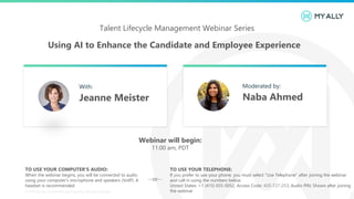 Using AI to Enhance the Candidate and Employee Experience
© 2019 My Ally | Confidential and Proprietary. All Rights Reserved.
Talent Lifecycle Management Webinar Series
TO USE YOUR COMPUTER'S AUDIO:
When the webinar begins, you will be connected to audio
using your computer's microphone and speakers (VoIP). A
headset is recommended.
TO USE YOUR TELEPHONE:
If you prefer to use your phone, you must select "Use Telephone“ after joining the webinar
and call in using the numbers below.
United States: +1 (415) 655-0052, Access Code: 405-727-253, Audio PIN: Shown after joining
the webinar
--or--
Webinar will begin:
11:00 am, PDT
With:
Jeanne Meister
Moderated by:
Naba Ahmed
 