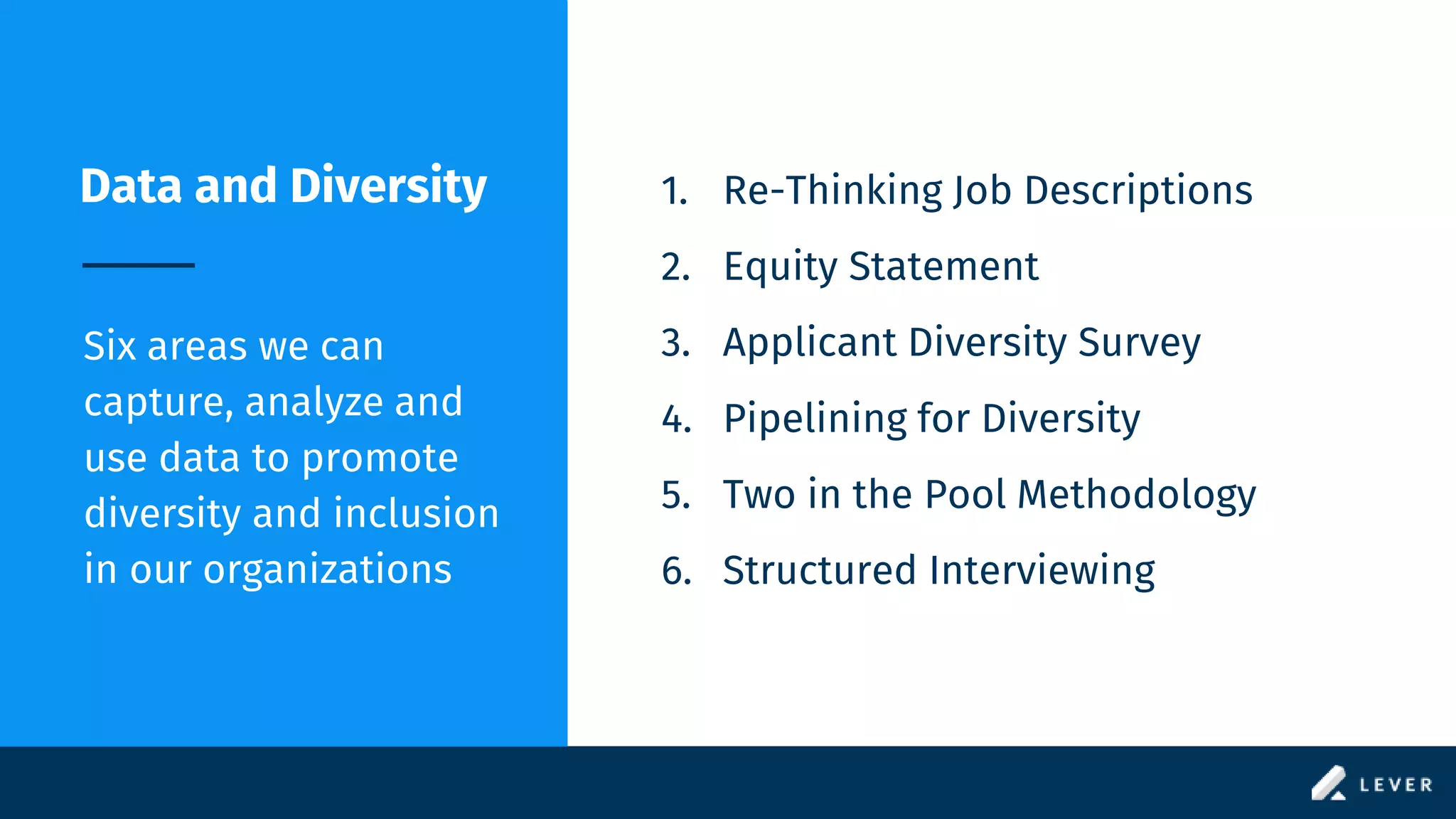 Data and Diversity
Six areas we can
capture, analyze and
use data to promote
diversity and inclusion
in our organizations
1. Re-Thinking Job Descriptions
2. Equity Statement
3. Applicant Diversity Survey
4. Pipelining for Diversity
5. Two in the Pool Methodology
6. Structured Interviewing
 