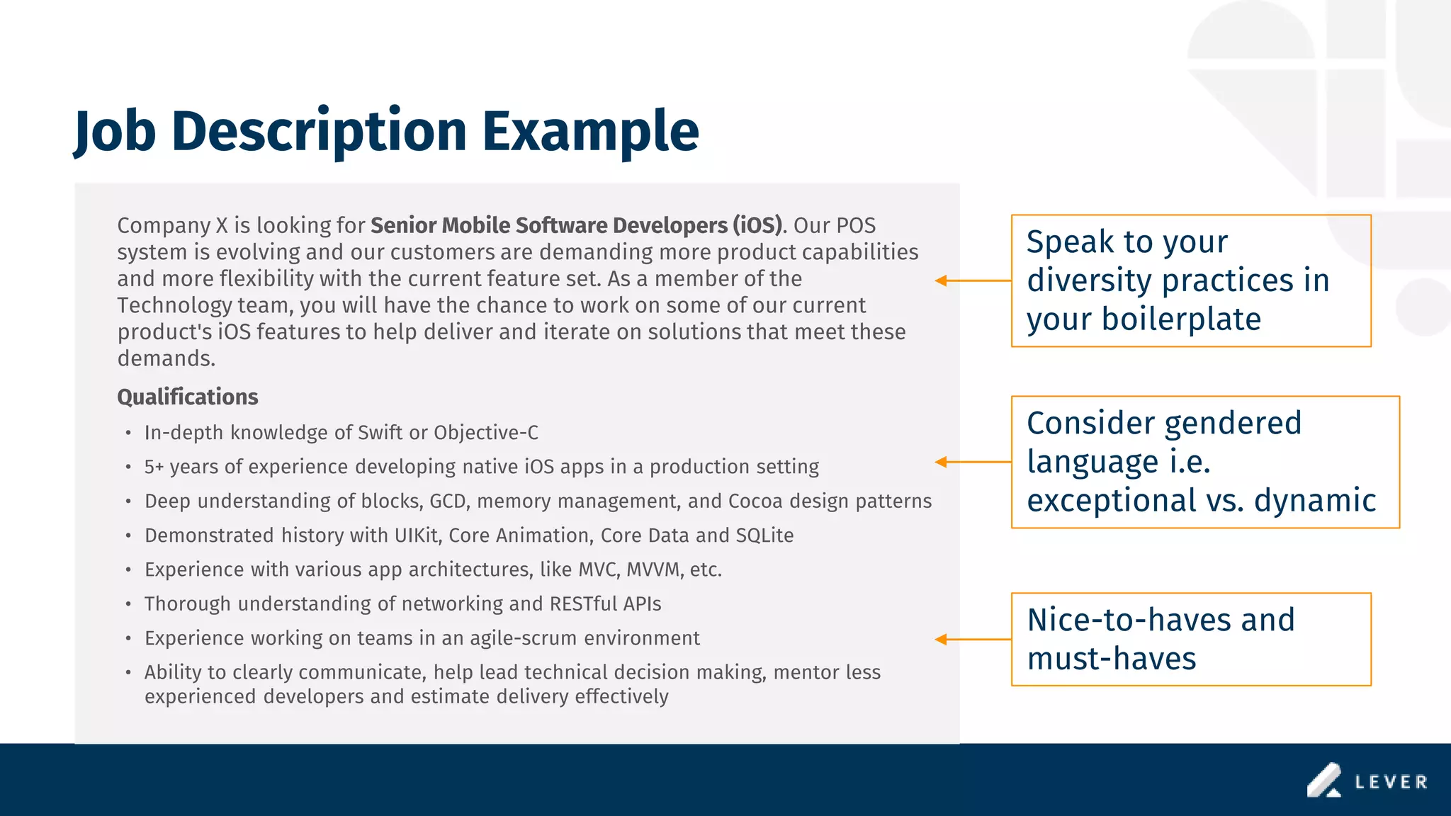Job Description Example
Company X is looking for Senior Mobile Software Developers (iOS). Our POS
system is evolving and our customers are demanding more product capabilities
and more flexibility with the current feature set. As a member of the
Technology team, you will have the chance to work on some of our current
product's iOS features to help deliver and iterate on solutions that meet these
demands.
Qualifications
• In-depth knowledge of Swift or Objective-C
• 5+ years of experience developing native iOS apps in a production setting
• Deep understanding of blocks, GCD, memory management, and Cocoa design patterns
• Demonstrated history with UIKit, Core Animation, Core Data and SQLite
• Experience with various app architectures, like MVC, MVVM, etc.
• Thorough understanding of networking and RESTful APIs
• Experience working on teams in an agile-scrum environment
• Ability to clearly communicate, help lead technical decision making, mentor less
experienced developers and estimate delivery effectively
Speak to your
diversity practices in
your boilerplate
Nice-to-haves and
must-haves
Consider gendered
language i.e.
exceptional vs. dynamic
 
