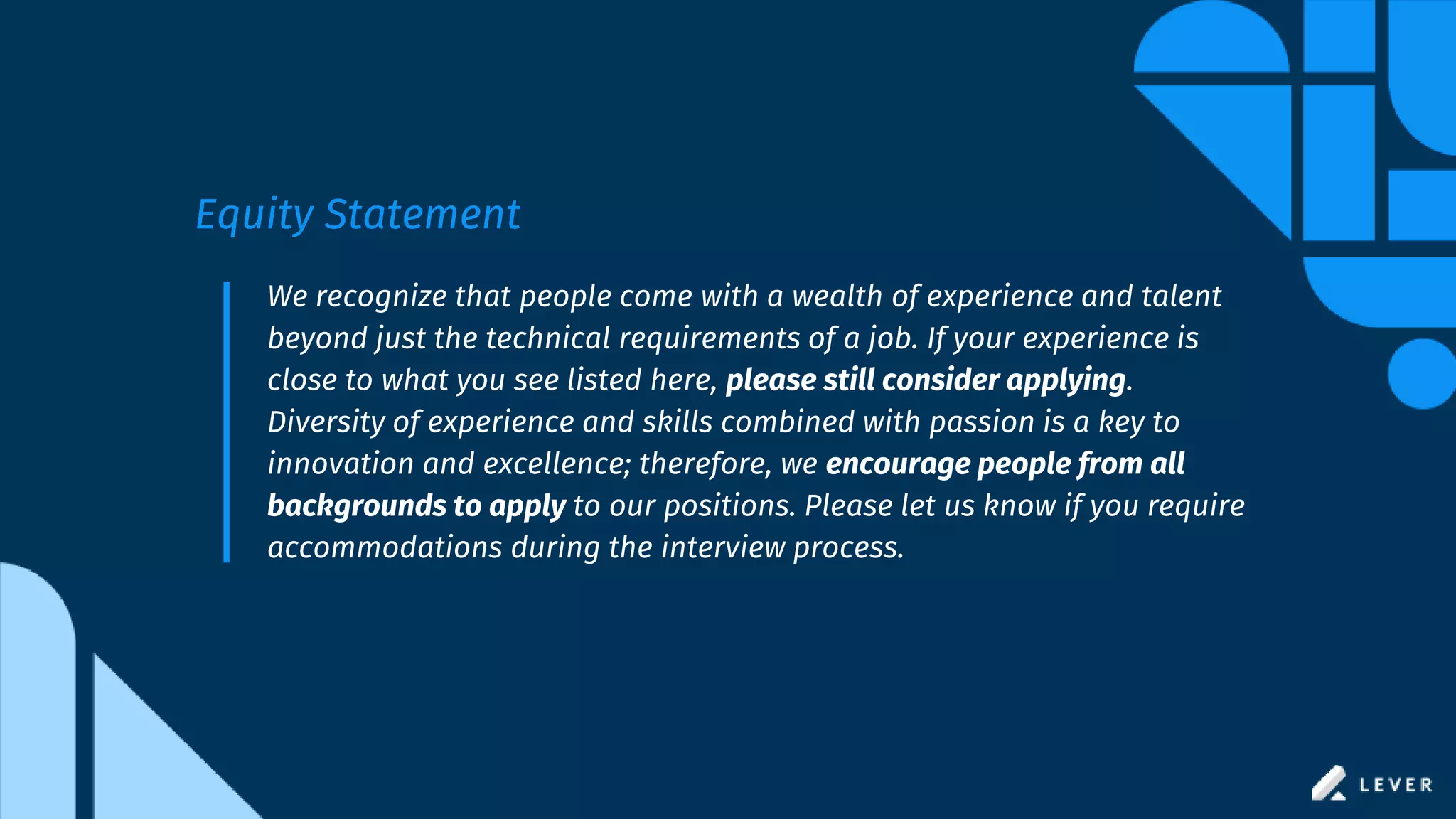 We recognize that people come with a wealth of experience and talent
beyond just the technical requirements of a job. If your experience is
close to what you see listed here, please still consider applying.
Diversity of experience and skills combined with passion is a key to
innovation and excellence; therefore, we encourage people from all
backgrounds to apply to our positions. Please let us know if you require
accommodations during the interview process.
Equity Statement
 