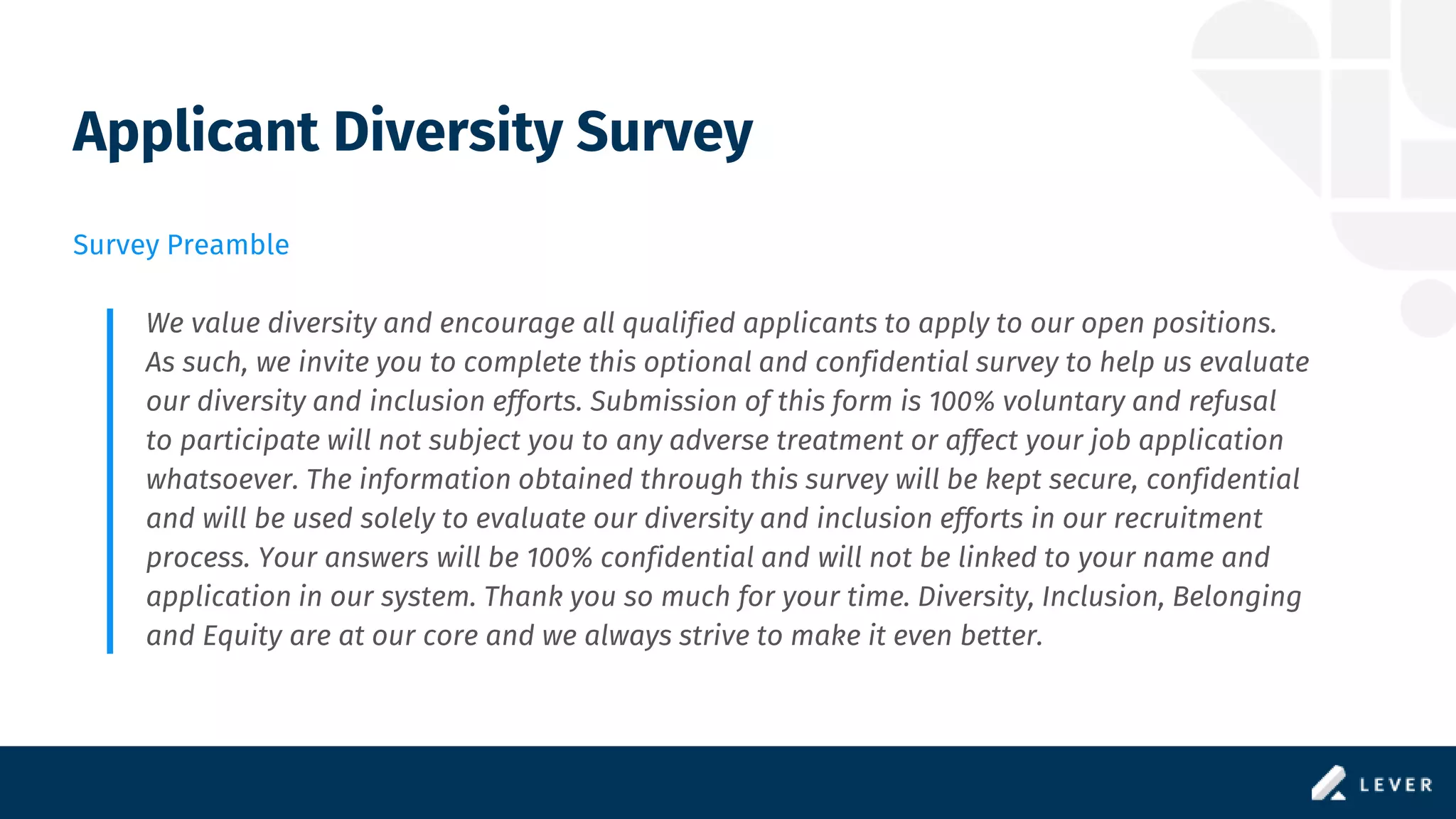 Applicant Diversity Survey
Survey Preamble
We value diversity and encourage all qualified applicants to apply to our open positions.
As such, we invite you to complete this optional and confidential survey to help us evaluate
our diversity and inclusion efforts. Submission of this form is 100% voluntary and refusal
to participate will not subject you to any adverse treatment or affect your job application
whatsoever. The information obtained through this survey will be kept secure, confidential
and will be used solely to evaluate our diversity and inclusion efforts in our recruitment
process. Your answers will be 100% confidential and will not be linked to your name and
application in our system. Thank you so much for your time. Diversity, Inclusion, Belonging
and Equity are at our core and we always strive to make it even better.
 