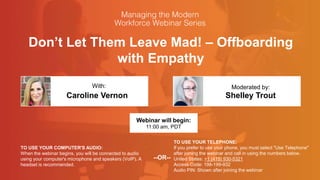 Don’t Let Them Leave Mad! – Offboarding
with Empathy
Caroline Vernon Shelley Trout
With: Moderated by:
TO USE YOUR COMPUTER'S AUDIO:
When the webinar begins, you will be connected to audio
using your computer's microphone and speakers (VoIP). A
headset is recommended.
Webinar will begin:
11:00 am, PDT
TO USE YOUR TELEPHONE:
If you prefer to use your phone, you must select "Use Telephone"
after joining the webinar and call in using the numbers below.
United States: +1 (415) 930-5321
Access Code: 198-199-932
Audio PIN: Shown after joining the webinar
--OR--
 